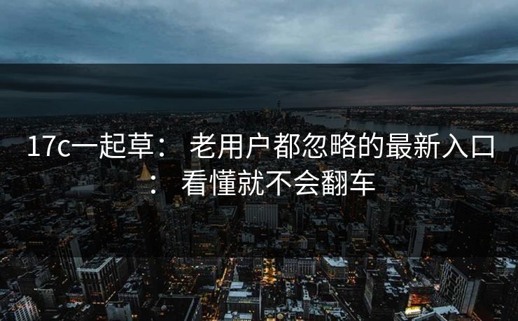 17c一起草： 老用户都忽略的最新入口： 看懂就不会翻车