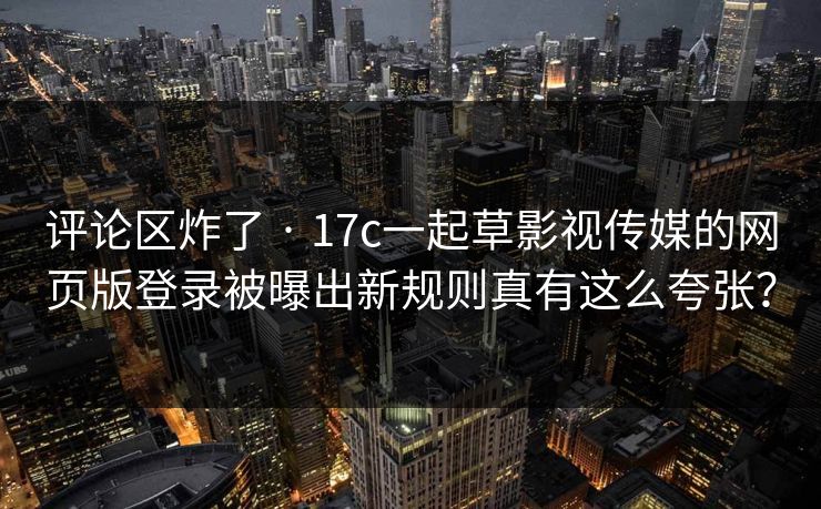 评论区炸了 · 17c一起草影视传媒的网页版登录被曝出新规则真有这么夸张？