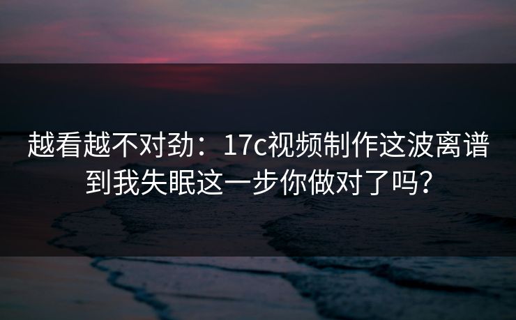 越看越不对劲：17c视频制作这波离谱到我失眠这一步你做对了吗？