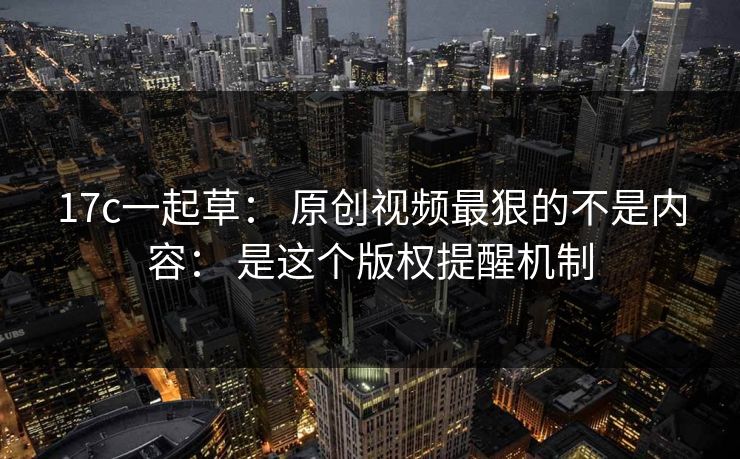 17c一起草： 原创视频最狠的不是内容： 是这个版权提醒机制