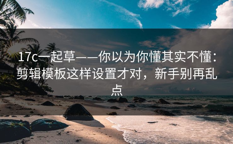 17c一起草——你以为你懂其实不懂：剪辑模板这样设置才对，新手别再乱点
