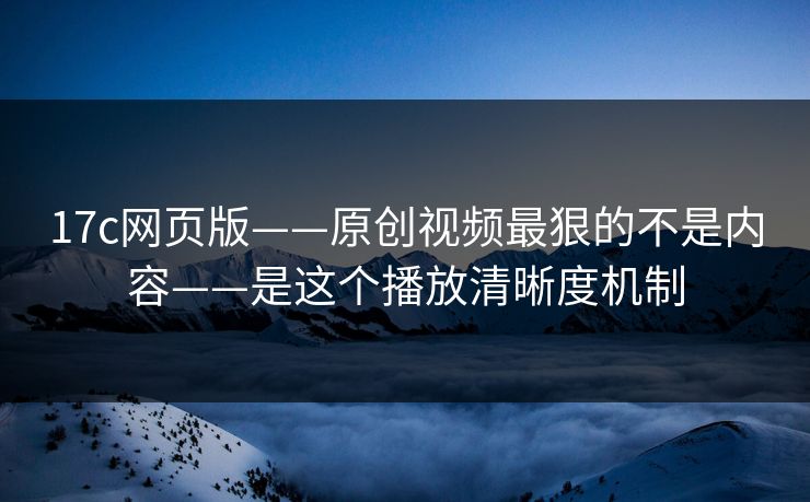 17c网页版——原创视频最狠的不是内容——是这个播放清晰度机制