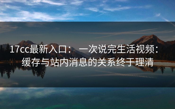 17cc最新入口： 一次说完生活视频： 缓存与站内消息的关系终于理清