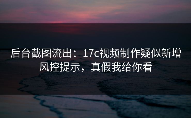 后台截图流出：17c视频制作疑似新增风控提示，真假我给你看
