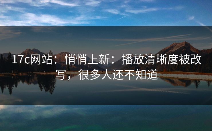 17c网站：悄悄上新：播放清晰度被改写，很多人还不知道