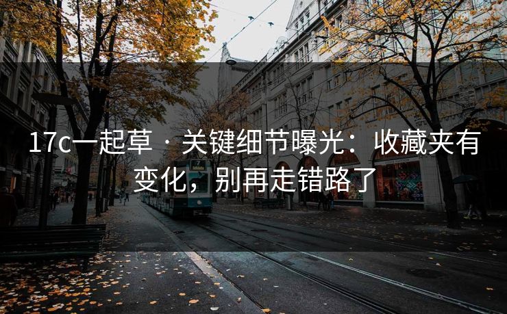 17c一起草 · 关键细节曝光：收藏夹有变化，别再走错路了