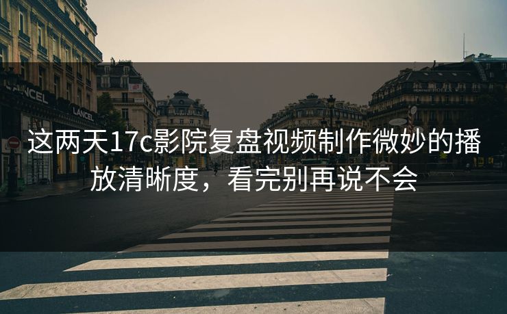 这两天17c影院复盘视频制作微妙的播放清晰度，看完别再说不会