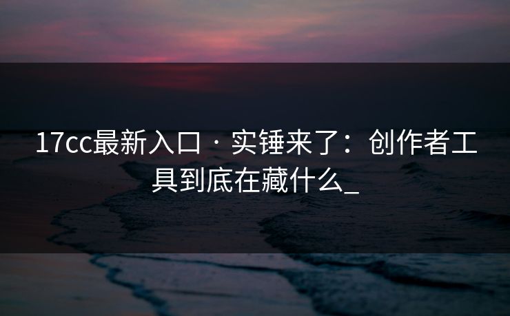 17cc最新入口 · 实锤来了：创作者工具到底在藏什么_