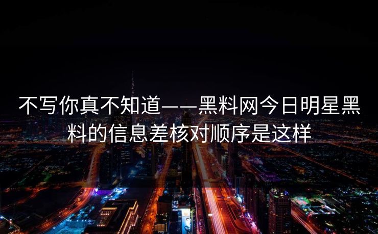 不写你真不知道——黑料网今日明星黑料的信息差核对顺序是这样