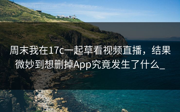 周末我在17c一起草看视频直播，结果微妙到想删掉App究竟发生了什么_