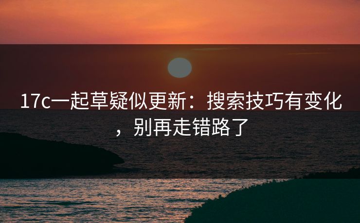 17c一起草疑似更新：搜索技巧有变化，别再走错路了