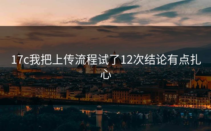 17c我把上传流程试了12次结论有点扎心
