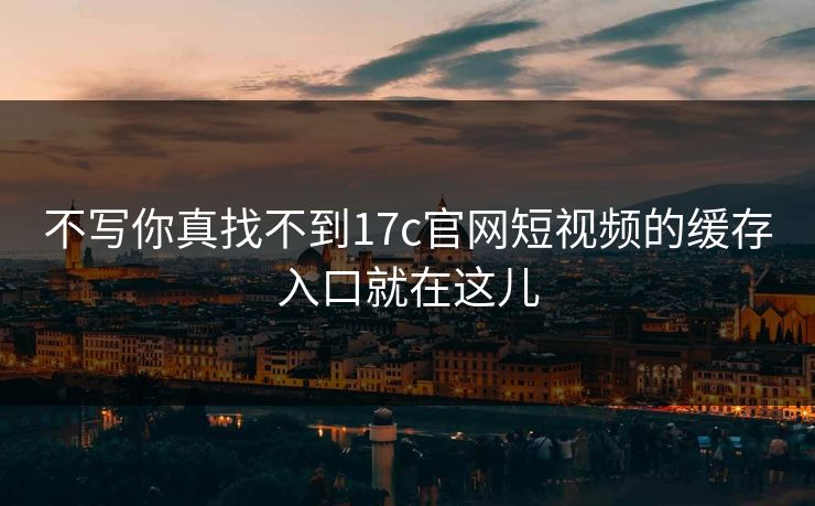 不写你真找不到17c官网短视频的缓存入口就在这儿