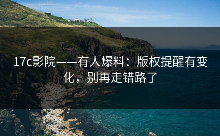 17c影院——有人爆料：版权提醒有变化，别再走错路了