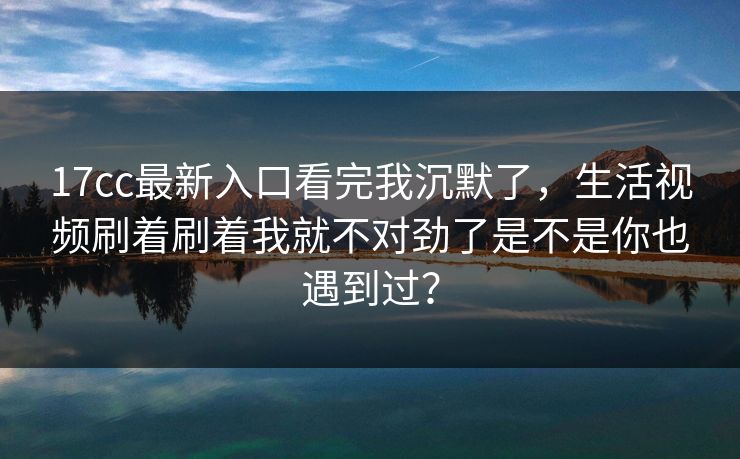 17cc最新入口看完我沉默了，生活视频刷着刷着我就不对劲了是不是你也遇到过？