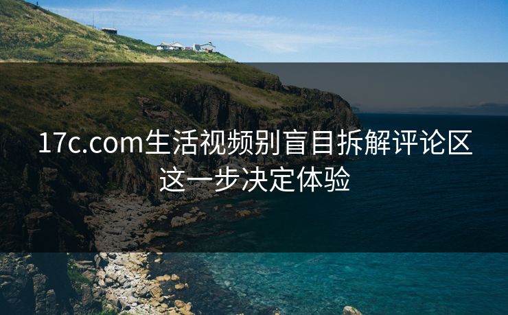 17c.com生活视频别盲目拆解评论区这一步决定体验