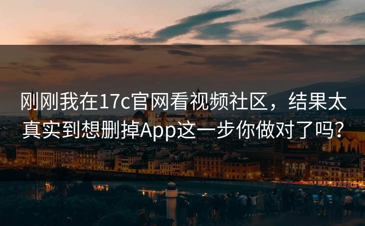 刚刚我在17c官网看视频社区，结果太真实到想删掉App这一步你做对了吗？