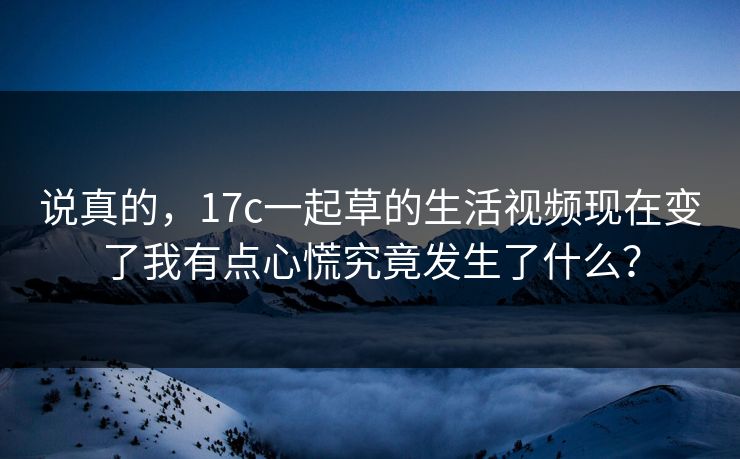 说真的，17c一起草的生活视频现在变了我有点心慌究竟发生了什么？