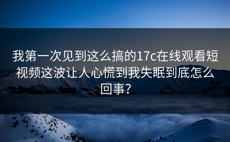 我第一次见到这么搞的17c在线观看短视频这波让人心慌到我失眠到底怎么回事？