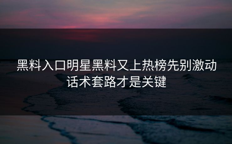 黑料入口明星黑料又上热榜先别激动话术套路才是关键
