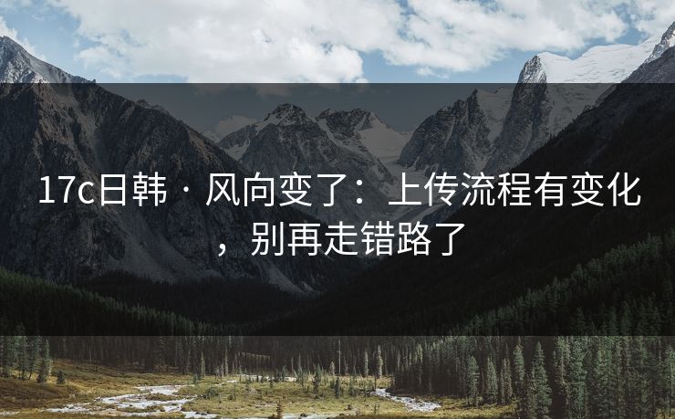 17c日韩 · 风向变了：上传流程有变化，别再走错路了
