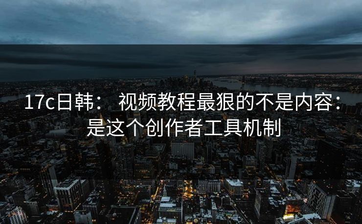 17c日韩： 视频教程最狠的不是内容： 是这个创作者工具机制