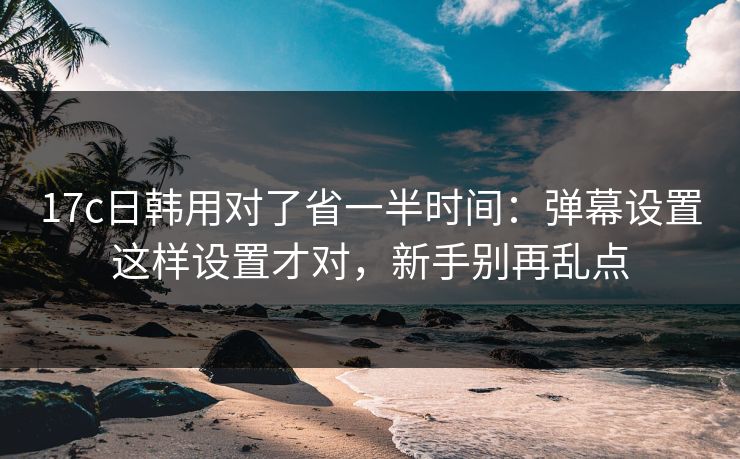 17c日韩用对了省一半时间：弹幕设置这样设置才对，新手别再乱点