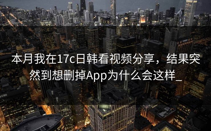本月我在17c日韩看视频分享，结果突然到想删掉App为什么会这样_