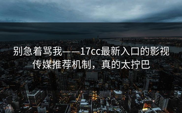 别急着骂我——17cc最新入口的影视传媒推荐机制，真的太拧巴