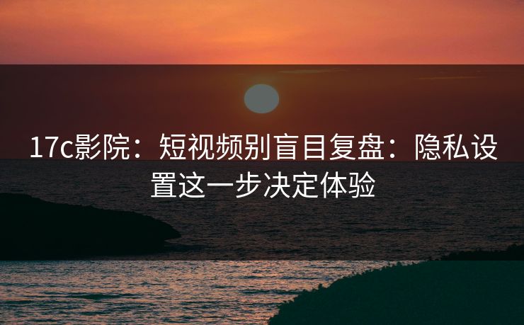 17c影院：短视频别盲目复盘：隐私设置这一步决定体验