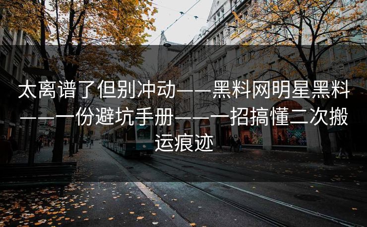 太离谱了但别冲动——黑料网明星黑料——一份避坑手册——一招搞懂二次搬运痕迹