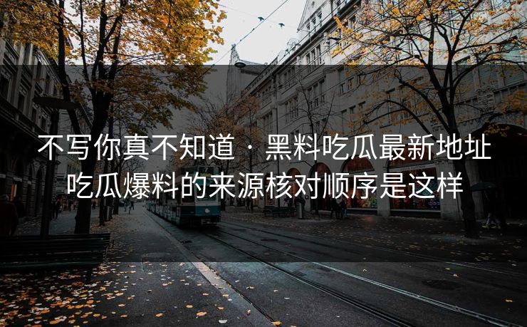 不写你真不知道 · 黑料吃瓜最新地址吃瓜爆料的来源核对顺序是这样