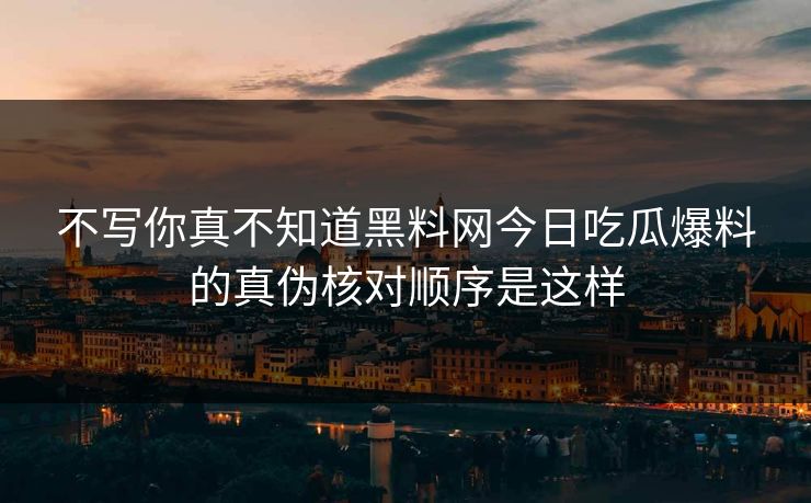不写你真不知道黑料网今日吃瓜爆料的真伪核对顺序是这样
