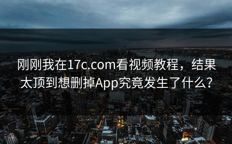 刚刚我在17c.com看视频教程，结果太顶到想删掉App究竟发生了什么？