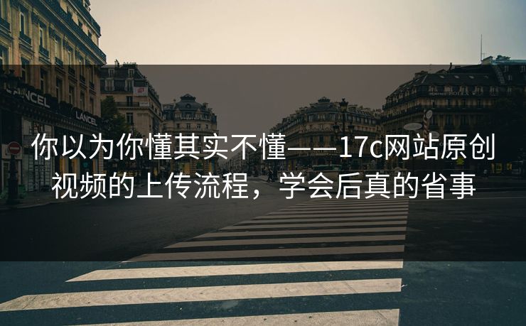 你以为你懂其实不懂——17c网站原创视频的上传流程，学会后真的省事