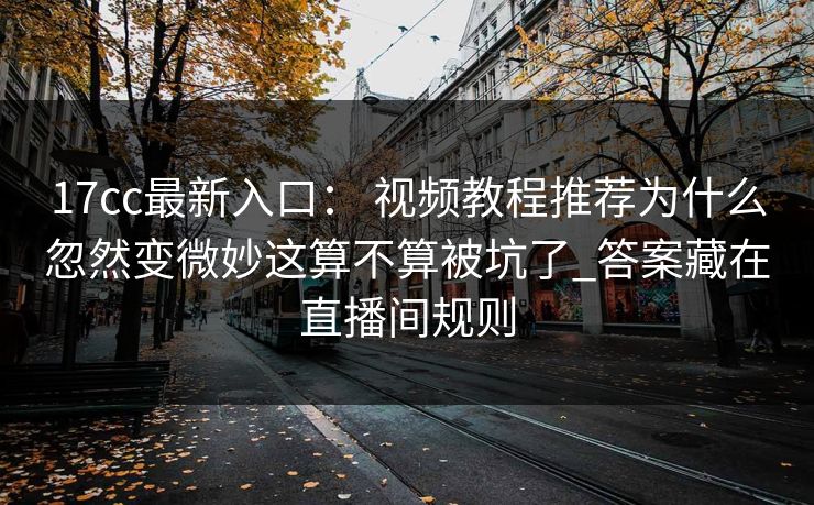 17cc最新入口： 视频教程推荐为什么忽然变微妙这算不算被坑了_答案藏在直播间规则