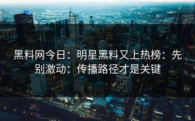 黑料网今日：明星黑料又上热榜：先别激动：传播路径才是关键