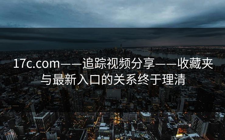 17c.com——追踪视频分享——收藏夹与最新入口的关系终于理清