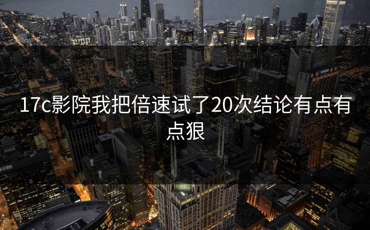 17c影院我把倍速试了20次结论有点有点狠