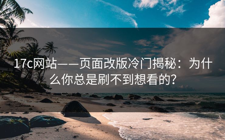 17c网站——页面改版冷门揭秘：为什么你总是刷不到想看的？