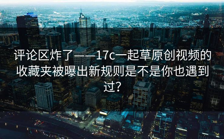 评论区炸了——17c一起草原创视频的收藏夹被曝出新规则是不是你也遇到过？