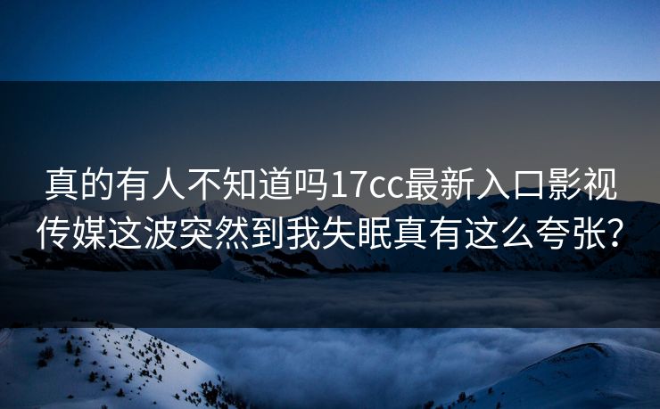 真的有人不知道吗17cc最新入口影视传媒这波突然到我失眠真有这么夸张？