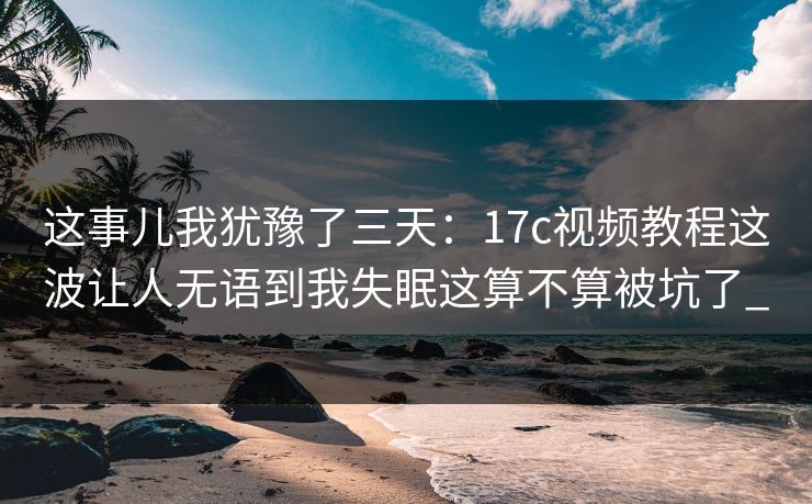 这事儿我犹豫了三天：17c视频教程这波让人无语到我失眠这算不算被坑了_
