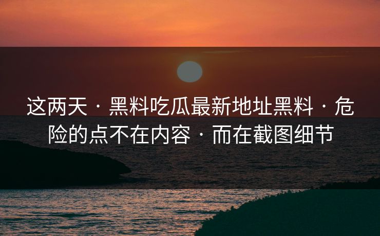 这两天 · 黑料吃瓜最新地址黑料 · 危险的点不在内容 · 而在截图细节