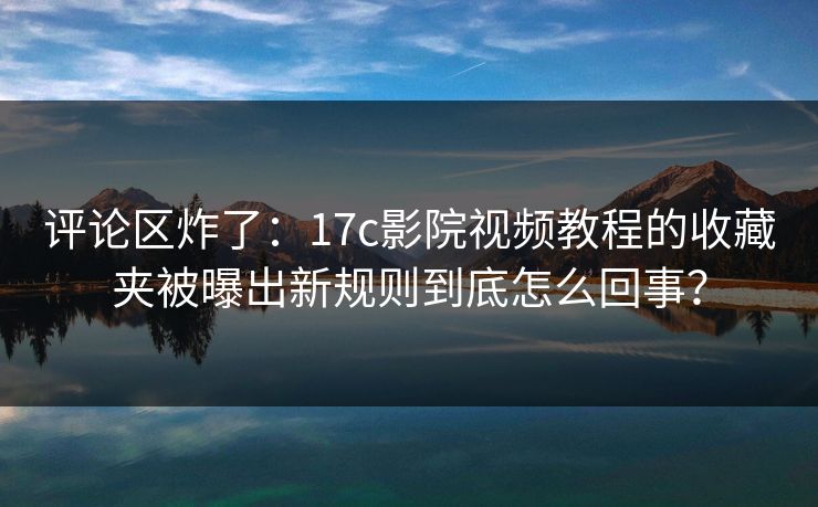 评论区炸了：17c影院视频教程的收藏夹被曝出新规则到底怎么回事？