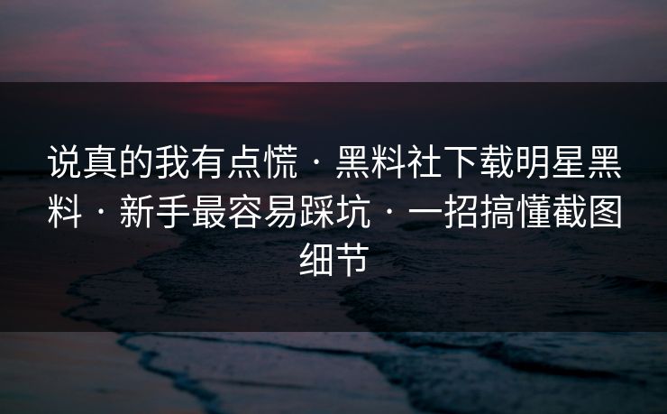 说真的我有点慌 · 黑料社下载明星黑料 · 新手最容易踩坑 · 一招搞懂截图细节