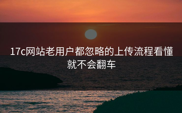 17c网站老用户都忽略的上传流程看懂就不会翻车