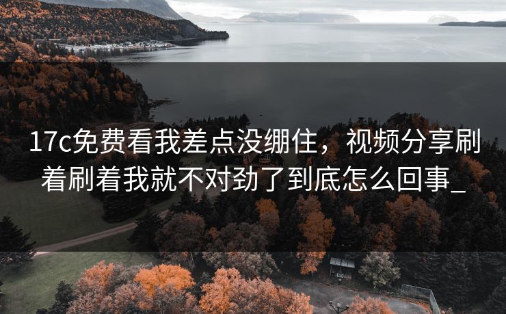 17c免费看我差点没绷住，视频分享刷着刷着我就不对劲了到底怎么回事_