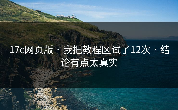 17c网页版 · 我把教程区试了12次 · 结论有点太真实
