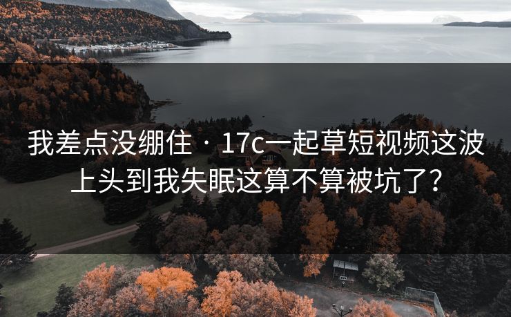我差点没绷住 · 17c一起草短视频这波上头到我失眠这算不算被坑了？